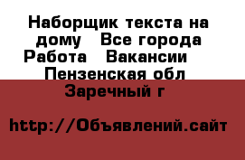 Наборщик текста на дому - Все города Работа » Вакансии   . Пензенская обл.,Заречный г.